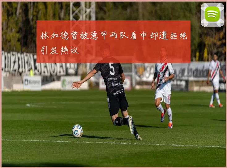 林加德曾被意甲两队看中却遭拒绝引发热议