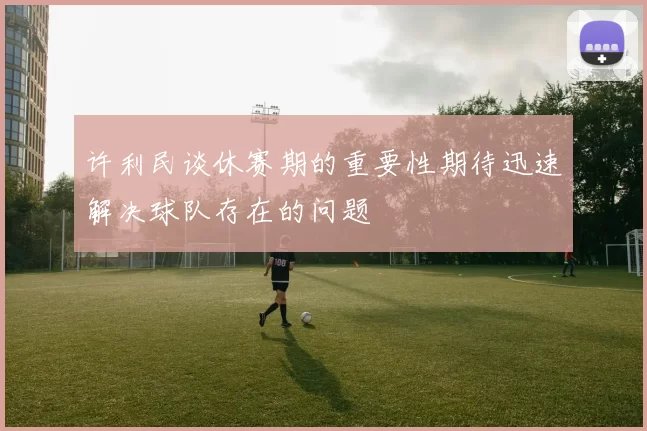 许利民谈休赛期的重要性期待迅速解决球队存在的问题