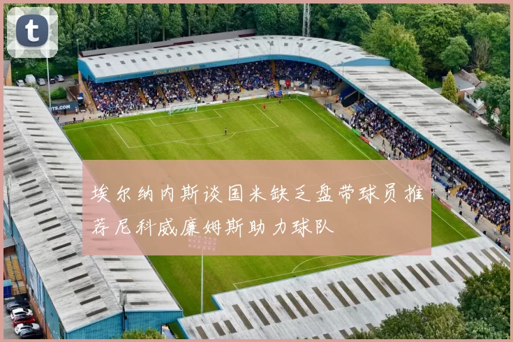 埃尔纳内斯谈国米缺乏盘带球员推荐尼科威廉姆斯助力球队