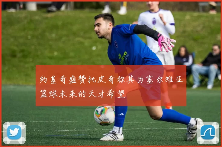 约基奇盛赞托皮奇称其为塞尔维亚篮球未来的天才希望