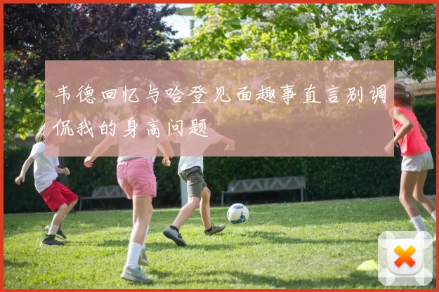 韦德回忆与哈登见面趣事直言别调侃我的身高问题