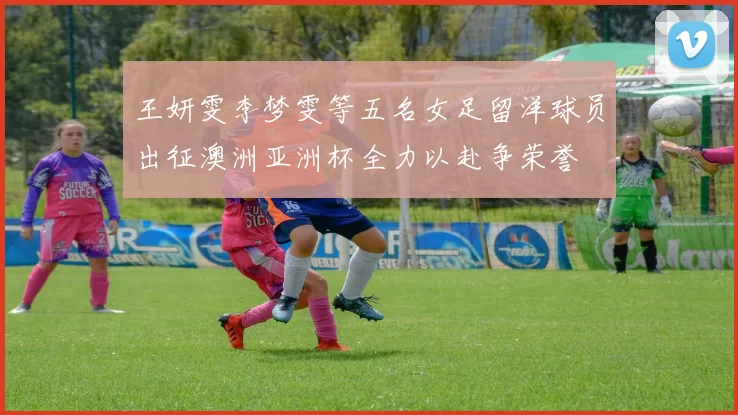 王妍雯李梦雯等五名女足留洋球员出征澳洲亚洲杯全力以赴争荣誉