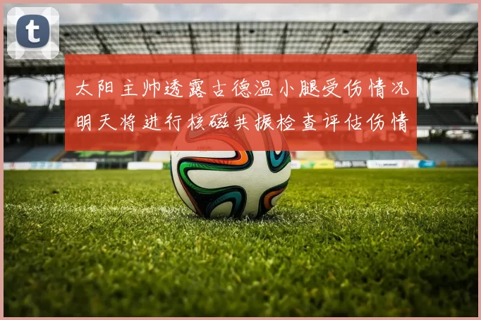 太阳主帅透露古德温小腿受伤情况明天将进行核磁共振检查评估伤情