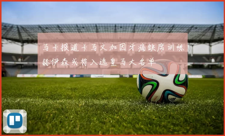马卡报道卡马文加因牙痛缺席训练赫伊森或将入选皇马大名单