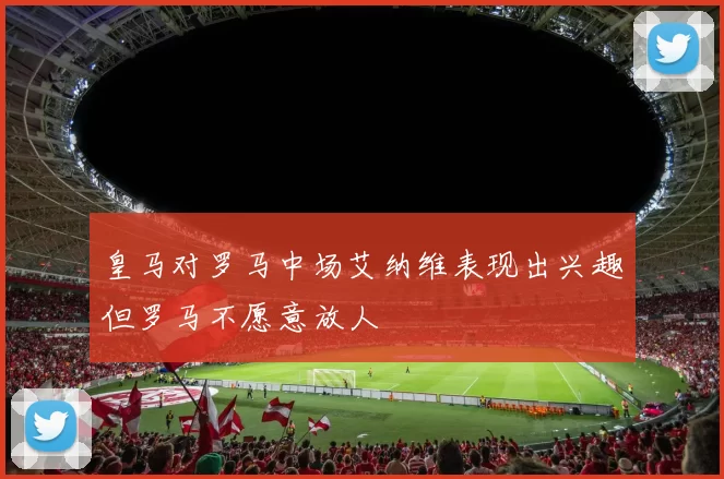 皇马对罗马中场艾纳维表现出兴趣但罗马不愿意放人
