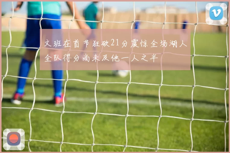 文班在首节狂砍21分震惊全场湖人全队得分尚未及他一人之半