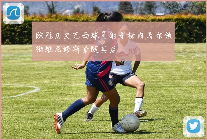欧冠历史巴西球员射手榜内马尔领衔维尼修斯紧随其后