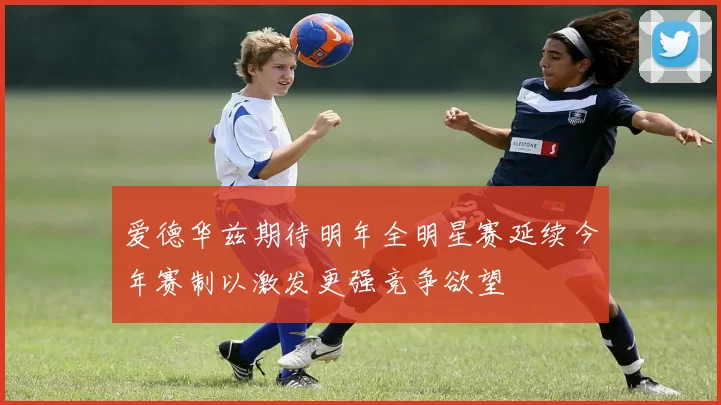 爱德华兹期待明年全明星赛延续今年赛制以激发更强竞争欲望